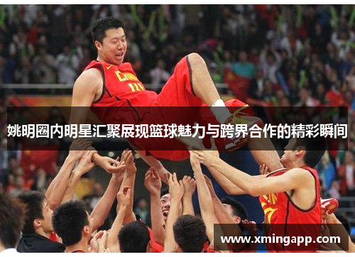 姚明圈内明星汇聚展现篮球魅力与跨界合作的精彩瞬间