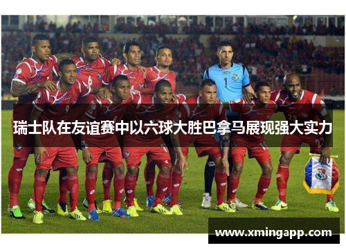 瑞士队在友谊赛中以六球大胜巴拿马展现强大实力