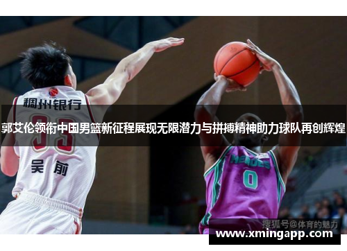 郭艾伦领衔中国男篮新征程展现无限潜力与拼搏精神助力球队再创辉煌